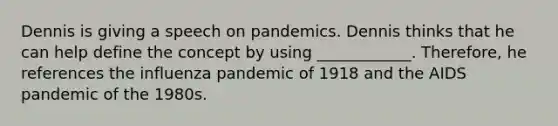 Dennis is giving a speech on pandemics. Dennis thinks that he can help define the concept by using ____________. Therefore, he references the influenza pandemic of 1918 and the AIDS pandemic of the 1980s.