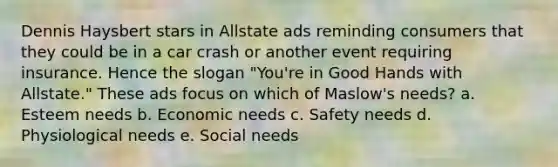 Dennis Haysbert stars in Allstate ads reminding consumers that they could be in a car crash or another event requiring insurance. Hence the slogan "You're in Good Hands with Allstate." These ads focus on which of Maslow's needs? a. Esteem needs b. Economic needs c. Safety needs d. Physiological needs e. Social needs