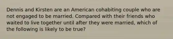 Dennis and Kirsten are an American cohabiting couple who are not engaged to be married. Compared with their friends who waited to live together until after they were married, which of the following is likely to be true?