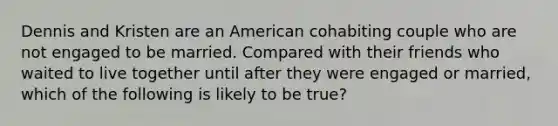 Dennis and Kristen are an American cohabiting couple who are not engaged to be married. Compared with their friends who waited to live together until after they were engaged or married, which of the following is likely to be true?