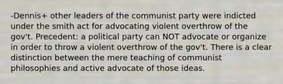 -Dennis+ other leaders of the communist party were indicted under the smith act for advocating violent overthrow of the gov't. Precedent: a political party can NOT advocate or organize in order to throw a violent overthrow of the gov't. There is a clear distinction between the mere teaching of communist philosophies and active advocate of those ideas.