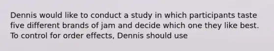 Dennis would like to conduct a study in which participants taste five different brands of jam and decide which one they like best. To control for order effects, Dennis should use