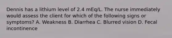 Dennis has a lithium level of 2.4 mEq/L. The nurse immediately would assess the client for which of the following signs or symptoms? A. Weakness B. Diarrhea C. Blurred vision D. Fecal incontinence