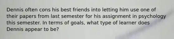 Dennis often cons his best friends into letting him use one of their papers from last semester for his assignment in psychology this semester. In terms of goals, what type of learner does Dennis appear to be?