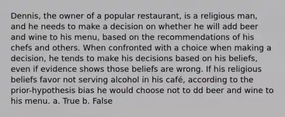 Dennis, the owner of a popular restaurant, is a religious man, and he needs to make a decision on whether he will add beer and wine to his menu, based on the recommendations of his chefs and others. When confronted with a choice when making a decision, he tends to make his decisions based on his beliefs, even if evidence shows those beliefs are wrong. If his religious beliefs favor not serving alcohol in his café, according to the prior-hypothesis bias he would choose not to dd beer and wine to his menu. a. True b. False