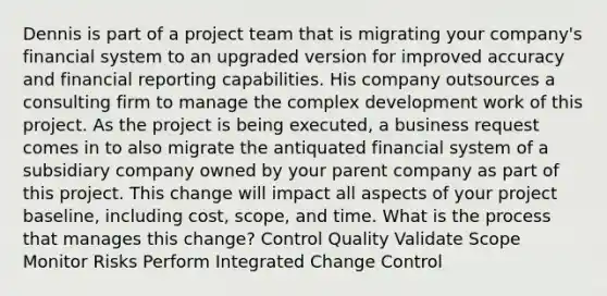 Dennis is part of a project team that is migrating your company's financial system to an upgraded version for improved accuracy and financial reporting capabilities. His company outsources a consulting firm to manage the complex development work of this project. As the project is being executed, a business request comes in to also migrate the antiquated financial system of a subsidiary company owned by your parent company as part of this project. This change will impact all aspects of your project baseline, including cost, scope, and time. What is the process that manages this change? Control Quality Validate Scope Monitor Risks Perform Integrated Change Control