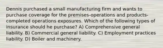 Dennis purchased a small manufacturing firm and wants to purchase coverage for the premises-operations and products-completed operations exposures. Which of the following types of insurance should he purchase? A) Comprehensive general liability. B) Commercial general liability. C) Employment practices liability. D) Boiler and machinery.