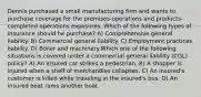 Dennis purchased a small manufacturing firm and wants to purchase coverage for the premises-operations and products-completed operations exposures. Which of the following types of insurance should he purchase? A) Comprehensive general liability. B) Commercial general liability. C) Employment practices liability. D) Boiler and machinery.Which one of the following situations is covered under a commercial general liability (CGL) policy? A) An insured car strikes a pedestrian. B) A shopper is injured when a shelf of merchandise collapses. C) An insured's customer is killed while traveling in the insured's bus. D) An insured boat rams another boat.