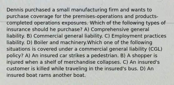 Dennis purchased a small manufacturing firm and wants to purchase coverage for the premises-operations and products-completed operations exposures. Which of the following types of insurance should he purchase? A) Comprehensive general liability. B) Commercial general liability. C) Employment practices liability. D) Boiler and machinery.Which one of the following situations is covered under a commercial general liability (CGL) policy? A) An insured car strikes a pedestrian. B) A shopper is injured when a shelf of merchandise collapses. C) An insured's customer is killed while traveling in the insured's bus. D) An insured boat rams another boat.