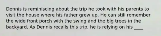 Dennis is reminiscing about the trip he took with his parents to visit the house where his father grew up. He can still remember the wide front porch with the swing and the big trees in the backyard. As Dennis recalls this trip, he is relying on his ____