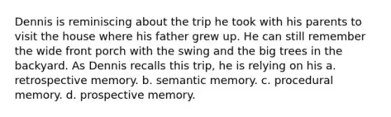 Dennis is reminiscing about the trip he took with his parents to visit the house where his father grew up. He can still remember the wide front porch with the swing and the big trees in the backyard. As Dennis recalls this trip, he is relying on his a. retrospective memory. b. semantic memory. c. procedural memory. d. prospective memory.