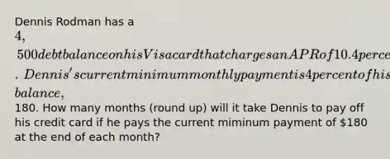 Dennis Rodman has a ​4,500 debt balance on his Visa card that charges an APR of 10.4 percent compounded monthly.​ Dennis's current minimum monthly payment is 4 percent of his debt​ balance,180. How many months​ (round up) will it take Dennis to pay off his credit card if he pays the current miminum payment of 180 at the end of each​ month?