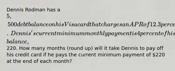 Dennis Rodman has a ​5,500 debt balance on his Visa card that charges an APR of 12.3 percent compounded monthly.​ Dennis's current minimum monthly payment is 4 percent of his debt​ balance,220. How many months​ (round up) will it take Dennis to pay off his credit card if he pays the current minimum payment of 220 at the end of each​ month?