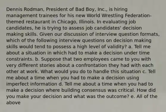 Dennis Rodman, President of Bad Boy, Inc., is hiring management trainees for his new World Wrestling Federation-themed restaurant in Chicago, Illinois. In evaluating job candidates, he is trying to assess job candidates' decision making skills. Given our discussion of interview question formats, which of the following interview questions on decision making skills would tend to possess a high level of validity? a. Tell me about a situation in which had to make a decision under time constraints. b. Suppose that two employees came to you with very different stories about a confrontation they had with each other at work. What would you do to handle this situation c. Tell me about a time when you had to make a decision using imperfect information d. Tell me about a time when you had to make a decision where building consensus was critical. How did you make your decision and what was the outcome? e. All of the above