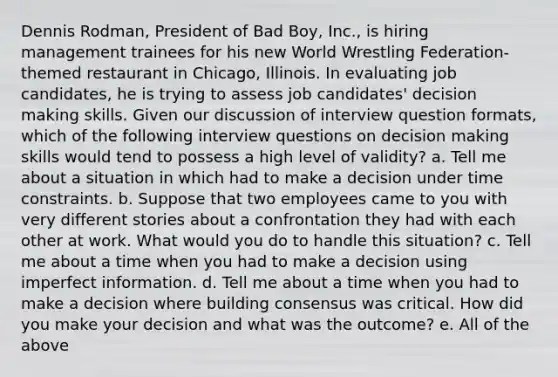 Dennis Rodman, President of Bad Boy, Inc., is hiring management trainees for his new World Wrestling Federation-themed restaurant in Chicago, Illinois. In evaluating job candidates, he is trying to assess job candidates' decision making skills. Given our discussion of interview question formats, which of the following interview questions on decision making skills would tend to possess a high level of validity? a. Tell me about a situation in which had to make a decision under time constraints. b. Suppose that two employees came to you with very different stories about a confrontation they had with each other at work. What would you do to handle this situation? c. Tell me about a time when you had to make a decision using imperfect information. d. Tell me about a time when you had to make a decision where building consensus was critical. How did you make your decision and what was the outcome? e. All of the above