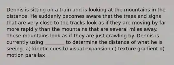 Dennis is sitting on a train and is looking at the mountains in the distance. He suddenly becomes aware that the trees and signs that are very close to the tracks look as if they are moving by far more rapidly than the mountains that are several miles away. Those mountains look as if they are just crawling by. Dennis is currently using ________ to determine the distance of what he is seeing. a) kinetic cues b) visual expansion c) texture gradient d) motion parallax