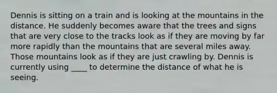 ​Dennis is sitting on a train and is looking at the mountains in the distance. He suddenly becomes aware that the trees and signs that are very close to the tracks look as if they are moving by far more rapidly than the mountains that are several miles away. Those mountains look as if they are just crawling by. Dennis is currently using ____ to determine the distance of what he is seeing.