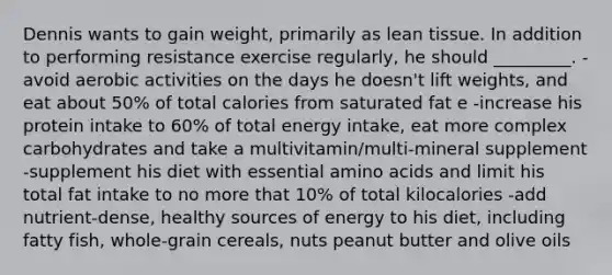 Dennis wants to gain weight, primarily as lean tissue. In addition to performing resistance exercise regularly, he should _________. -avoid aerobic activities on the days he doesn't lift weights, and eat about 50% of total calories from saturated fat e -increase his protein intake to 60% of total energy intake, eat more complex carbohydrates and take a multivitamin/multi-mineral supplement -supplement his diet with essential amino acids and limit his total fat intake to no more that 10% of total kilocalories -add nutrient-dense, healthy sources of energy to his diet, including fatty fish, whole-grain cereals, nuts peanut butter and olive oils