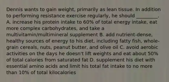 Dennis wants to gain weight, primarily as lean tissue. In addition to performing resistance exercise regularly, he should _________. A. increase his protein intake to 60% of total energy intake, eat more complex carbohydrates, and take a multivitamin/multimineral supplement B. add nutrient-dense, healthy sources of energy to his diet, including fatty fish, whole-grain cereals, nuts, peanut butter, and olive oil C. avoid aerobic activities on the days he doesn't lift weights and eat about 50% of total calories from saturated fat D. supplement his diet with essential amino acids and limit his total fat intake to no more than 10% of total kilocalories