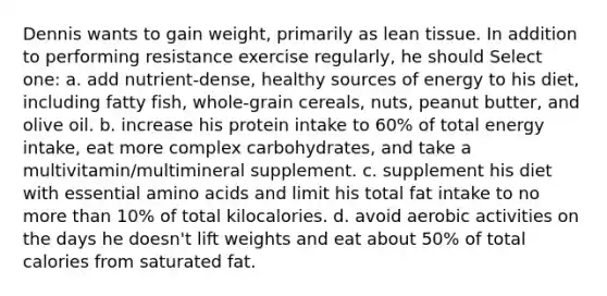 Dennis wants to gain weight, primarily as lean tissue. In addition to performing resistance exercise regularly, he should Select one: a. add nutrient-dense, healthy sources of energy to his diet, including fatty fish, whole-grain cereals, nuts, peanut butter, and olive oil. b. increase his protein intake to 60% of total energy intake, eat more complex carbohydrates, and take a multivitamin/multimineral supplement. c. supplement his diet with essential amino acids and limit his total fat intake to no more than 10% of total kilocalories. d. avoid aerobic activities on the days he doesn't lift weights and eat about 50% of total calories from saturated fat.