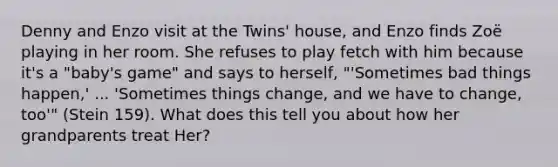 Denny and Enzo visit at the Twins' house, and Enzo finds Zoë playing in her room. She refuses to play fetch with him because it's a "baby's game" and says to herself, "'Sometimes bad things happen,' ... 'Sometimes things change, and we have to change, too'" (Stein 159). What does this tell you about how her grandparents treat Her?