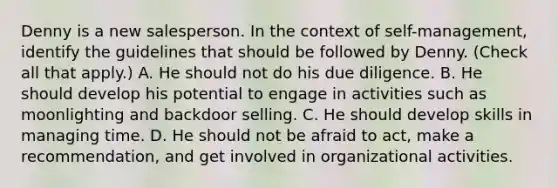 Denny is a new salesperson. In the context of self-management, identify the guidelines that should be followed by Denny. (Check all that apply.) A. He should not do his due diligence. B. He should develop his potential to engage in activities such as moonlighting and backdoor selling. C. He should develop skills in managing time. D. He should not be afraid to act, make a recommendation, and get involved in organizational activities.