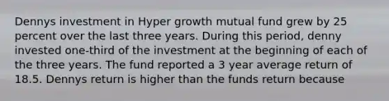 Dennys investment in Hyper growth mutual fund grew by 25 percent over the last three years. During this period, denny invested one-third of the investment at the beginning of each of the three years. The fund reported a 3 year average return of 18.5. Dennys return is higher than the funds return because