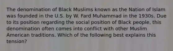 The denomination of Black Muslims known as the Nation of Islam was founded in the U.S. by W. Fard Muhammad in the 1930s. Due to its position regarding the social position of Black people, this denomination often comes into conflict with other Muslim American traditions. Which of the following best explains this tension?