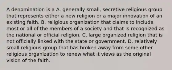 A denomination is a A. generally small, secretive religious group that represents either a new religion or a major innovation of an existing faith. B. religious organization that claims to include most or all of the members of a society and that is recognized as the national or official religion. C. large organized religion that is not officially linked with the state or government. D. relatively small religious group that has broken away from some other religious organization to renew what it views as the original vision of the faith.