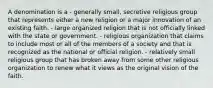 A denomination is a - generally small, secretive religious group that represents either a new religion or a major innovation of an existing faith. - large organized religion that is not officially linked with the state or government. - religious organization that claims to include most or all of the members of a society and that is recognized as the national or official religion. - relatively small religious group that has broken away from some other religious organization to renew what it views as the original vision of the faith.