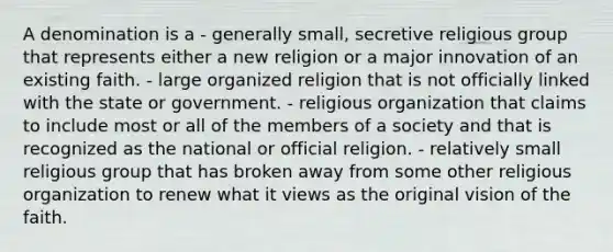 A denomination is a - generally small, secretive religious group that represents either a new religion or a major innovation of an existing faith. - large organized religion that is not officially linked with the state or government. - religious organization that claims to include most or all of the members of a society and that is recognized as the national or official religion. - relatively small religious group that has broken away from some other religious organization to renew what it views as the original vision of the faith.