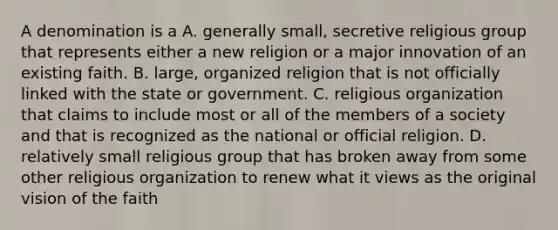 A denomination is a A. generally small, secretive religious group that represents either a new religion or a major innovation of an existing faith. B. large, organized religion that is not officially linked with the state or government. C. religious organization that claims to include most or all of the members of a society and that is recognized as the national or official religion. D. relatively small religious group that has broken away from some other religious organization to renew what it views as the original vision of the faith