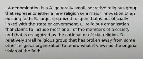 . A denomination is a A. generally small, secretive religious group that represents either a new religion or a major innovation of an existing faith. B. large, organized religion that is not officially linked with the state or government. C. religious organization that claims to include most or all of the members of a society and that is recognized as the national or official religion. D. relatively small religious group that has broken away from some other religious organization to renew what it views as the original vision of the faith.