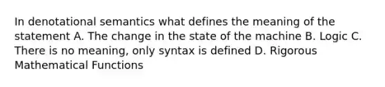 In denotational semantics what defines the meaning of the statement A. The change in the state of the machine B. Logic C. There is no meaning, only syntax is defined D. Rigorous Mathematical Functions