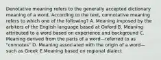 Denotative meaning refers to the generally accepted dictionary meaning of a word. According to the text, connotative meaning refers to which one of the following? A. Meaning imposed by the arbiters of the English language based at Oxford B. Meaning attributed to a word based on experience and background C. Meaning derived from the parts of a word—referred to as "connotes" D. Meaning associated with the origin of a word—such as Greek E.Meaning based on regional dialect