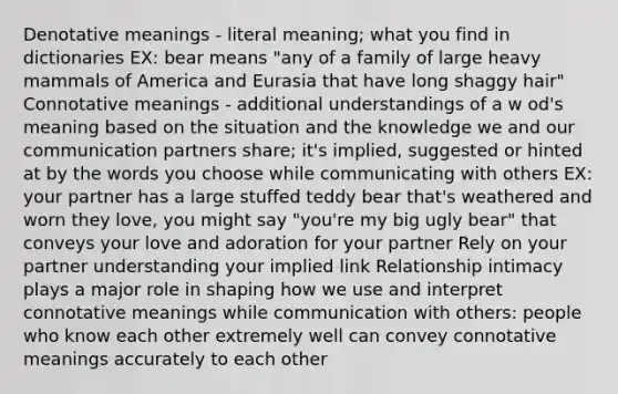 Denotative meanings - literal meaning; what you find in dictionaries EX: bear means "any of a family of large heavy mammals of America and Eurasia that have long shaggy hair" Connotative meanings - additional understandings of a w od's meaning based on the situation and the knowledge we and our communication partners share; it's implied, suggested or hinted at by the words you choose while communicating with others EX: your partner has a large stuffed teddy bear that's weathered and worn they love, you might say "you're my big ugly bear" that conveys your love and adoration for your partner Rely on your partner understanding your implied link Relationship intimacy plays a major role in shaping how we use and interpret connotative meanings while communication with others: people who know each other extremely well can convey connotative meanings accurately to each other