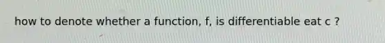 how to denote whether a function, f, is differentiable eat c ?