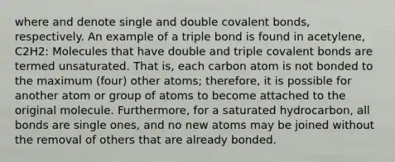 where and denote single and double covalent bonds, respectively. An example of a triple bond is found in acetylene, C2H2: Molecules that have double and triple covalent bonds are termed unsaturated. That is, each carbon atom is not bonded to the maximum (four) other atoms; therefore, it is possible for another atom or group of atoms to become attached to the original molecule. Furthermore, for a saturated hydrocarbon, all bonds are single ones, and no new atoms may be joined without the removal of others that are already bonded.