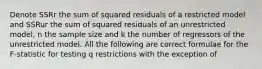 Denote SSRr the sum of squared residuals of a restricted model and SSRur the sum of squared residuals of an unrestricted model, n the sample size and k the number of regressors of the unrestricted model. All the following are correct formulae for the F-statistic for testing q restrictions with the exception of