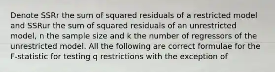 Denote SSRr the sum of squared residuals of a restricted model and SSRur the sum of squared residuals of an unrestricted model, n the sample size and k the number of regressors of the unrestricted model. All the following are correct formulae for the F-statistic for testing q restrictions with the exception of