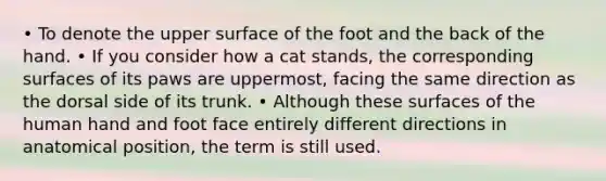 • To denote the upper surface of the foot and the back of the hand. • If you consider how a cat stands, the corresponding surfaces of its paws are uppermost, facing the same direction as the dorsal side of its trunk. • Although these surfaces of the human hand and foot face entirely different directions in anatomical position, the term is still used.