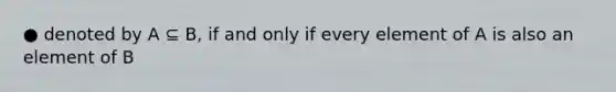 ● denoted by A ⊆ B, if and only if every element of A is also an element of B