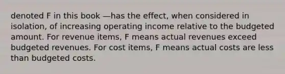 denoted F in this book —has the effect, when considered in isolation, of increasing operating income relative to the budgeted amount. For revenue items, F means actual revenues exceed budgeted revenues. For cost items, F means actual costs are less than budgeted costs.