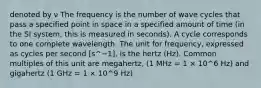 denoted by ν The frequency is the number of wave cycles that pass a specified point in space in a specified amount of time (in the SI system, this is measured in seconds). A cycle corresponds to one complete wavelength. The unit for frequency, expressed as cycles per second [s^−1], is the hertz (Hz). Common multiples of this unit are megahertz, (1 MHz = 1 × 10^6 Hz) and gigahertz (1 GHz = 1 × 10^9 Hz)