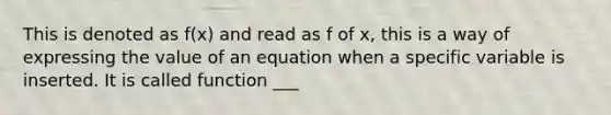 This is denoted as f(x) and read as f of x, this is a way of expressing the value of an equation when a specific variable is inserted. It is called function ___