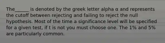 The______ is denoted by the greek letter alpha α and represents the cutoff between rejecting and failing to reject the null hypothesis. Most of the time a significance level will be specified for a given test, if t is not you must choose one. The 1% and 5% are particularly common.