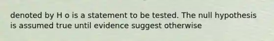 denoted by H o is a statement to be tested. The null hypothesis is assumed true until evidence suggest otherwise