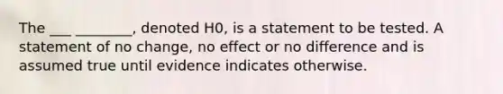 The ___ ________, denoted H0, is a statement to be tested. A statement of no change, no effect or no difference and is assumed true until evidence indicates otherwise.