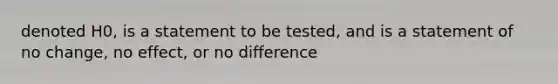 denoted H0​, is a statement to be​ tested, and is a statement of no​ change, no​ effect, or no difference