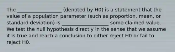 The __________________ (denoted by H0) is a statement that the value of a population parameter (such as proportion, mean, or <a href='https://www.questionai.com/knowledge/kqGUr1Cldy-standard-deviation' class='anchor-knowledge'>standard deviation</a>) is ___________________ some claimed value. We test the null hypothesis directly in the sense that we assume it is true and reach a conclusion to either reject H0 or fail to reject H0.